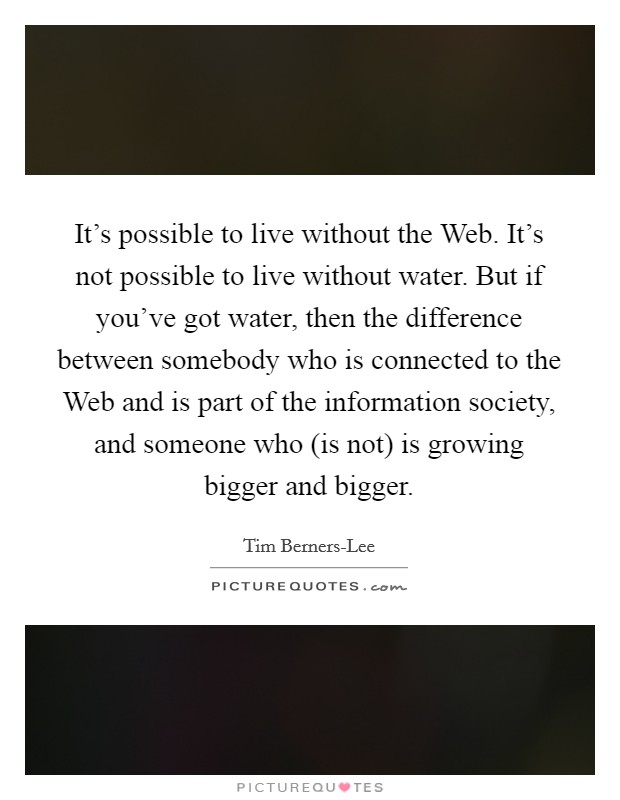 It's possible to live without the Web. It's not possible to live without water. But if you've got water, then the difference between somebody who is connected to the Web and is part of the information society, and someone who (is not) is growing bigger and bigger Picture Quote #1
