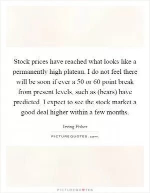 Stock prices have reached what looks like a permanently high plateau. I do not feel there will be soon if ever a 50 or 60 point break from present levels, such as (bears) have predicted. I expect to see the stock market a good deal higher within a few months Picture Quote #1