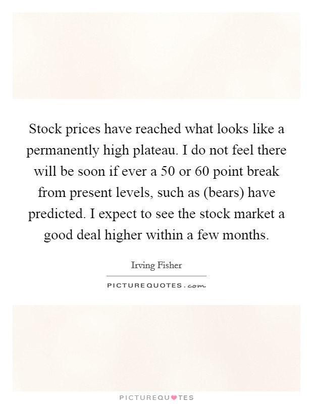 Stock prices have reached what looks like a permanently high plateau. I do not feel there will be soon if ever a 50 or 60 point break from present levels, such as (bears) have predicted. I expect to see the stock market a good deal higher within a few months Picture Quote #1