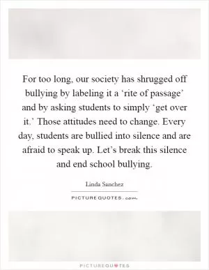 For too long, our society has shrugged off bullying by labeling it a ‘rite of passage’ and by asking students to simply ‘get over it.’ Those attitudes need to change. Every day, students are bullied into silence and are afraid to speak up. Let’s break this silence and end school bullying Picture Quote #1