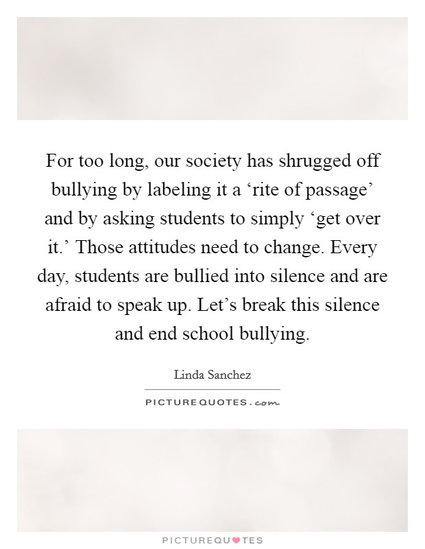 For too long, our society has shrugged off bullying by labeling it a ‘rite of passage' and by asking students to simply ‘get over it.' Those attitudes need to change. Every day, students are bullied into silence and are afraid to speak up. Let's break this silence and end school bullying Picture Quote #1
