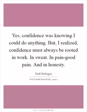 Yes, confidence was knowing I could do anything. But, I realized, confidence must always be rooted in work. In sweat. In pain-good pain. And in honesty Picture Quote #1