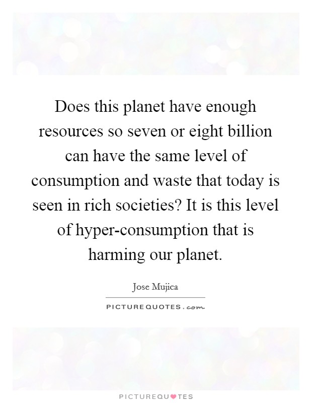 Does this planet have enough resources so seven or eight billion can have the same level of consumption and waste that today is seen in rich societies? It is this level of hyper-consumption that is harming our planet Picture Quote #1