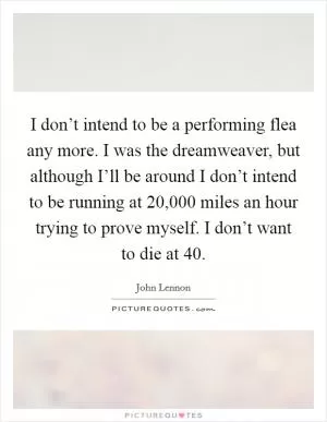 I don’t intend to be a performing flea any more. I was the dreamweaver, but although I’ll be around I don’t intend to be running at 20,000 miles an hour trying to prove myself. I don’t want to die at 40 Picture Quote #1