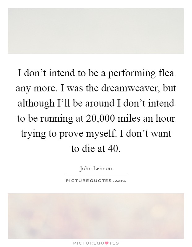 I don't intend to be a performing flea any more. I was the dreamweaver, but although I'll be around I don't intend to be running at 20,000 miles an hour trying to prove myself. I don't want to die at 40 Picture Quote #1