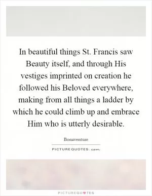 In beautiful things St. Francis saw Beauty itself, and through His vestiges imprinted on creation he followed his Beloved everywhere, making from all things a ladder by which he could climb up and embrace Him who is utterly desirable Picture Quote #1