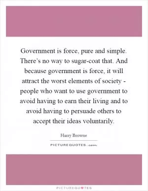 Government is force, pure and simple. There’s no way to sugar-coat that. And because government is force, it will attract the worst elements of society - people who want to use government to avoid having to earn their living and to avoid having to persuade others to accept their ideas voluntarily Picture Quote #1