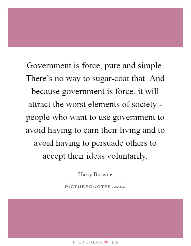 Government is force, pure and simple. There's no way to sugar-coat that. And because government is force, it will attract the worst elements of society - people who want to use government to avoid having to earn their living and to avoid having to persuade others to accept their ideas voluntarily Picture Quote #1