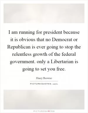 I am running for president because it is obvious that no Democrat or Republican is ever going to stop the relentless growth of the federal government. only a Libertarian is going to set you free Picture Quote #1