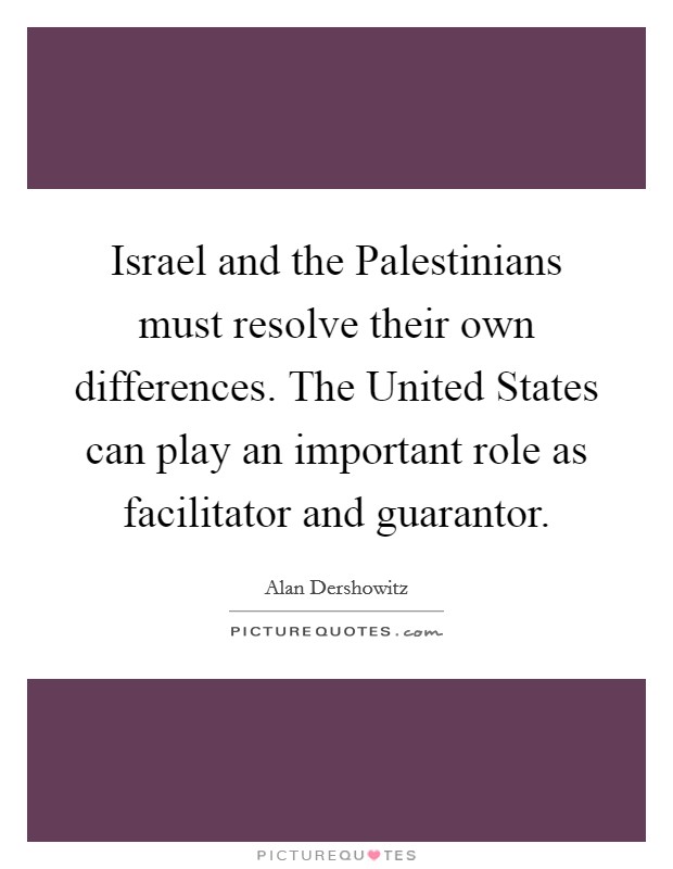 Israel and the Palestinians must resolve their own differences. The United States can play an important role as facilitator and guarantor Picture Quote #1
