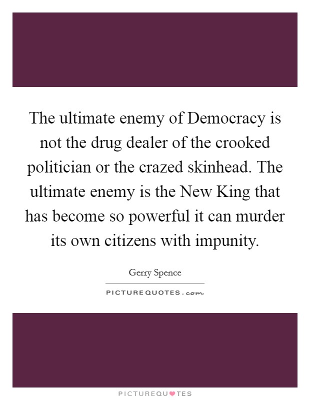 The ultimate enemy of Democracy is not the drug dealer of the crooked politician or the crazed skinhead. The ultimate enemy is the New King that has become so powerful it can murder its own citizens with impunity Picture Quote #1