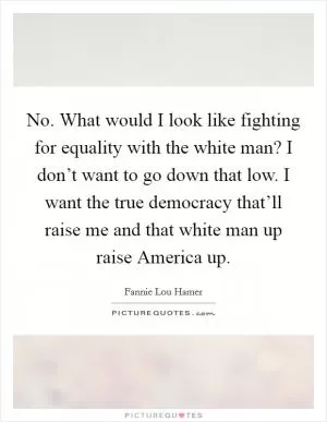No. What would I look like fighting for equality with the white man? I don’t want to go down that low. I want the true democracy that’ll raise me and that white man up raise America up Picture Quote #1