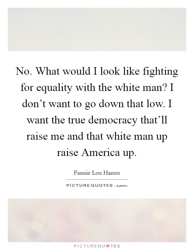 No. What would I look like fighting for equality with the white man? I don't want to go down that low. I want the true democracy that'll raise me and that white man up raise America up Picture Quote #1