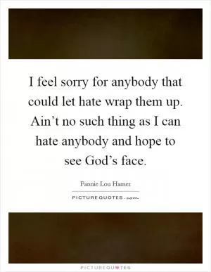 I feel sorry for anybody that could let hate wrap them up. Ain’t no such thing as I can hate anybody and hope to see God’s face Picture Quote #1