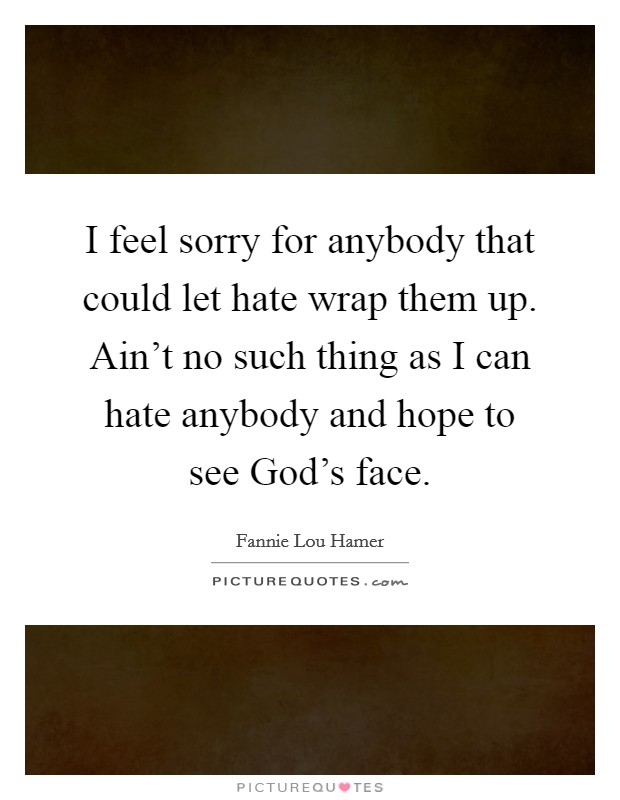 I feel sorry for anybody that could let hate wrap them up. Ain't no such thing as I can hate anybody and hope to see God's face Picture Quote #1