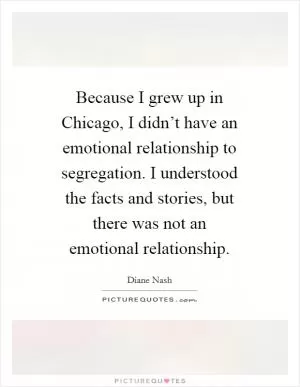 Because I grew up in Chicago, I didn’t have an emotional relationship to segregation. I understood the facts and stories, but there was not an emotional relationship Picture Quote #1