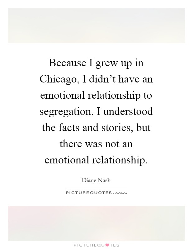 Because I grew up in Chicago, I didn't have an emotional relationship to segregation. I understood the facts and stories, but there was not an emotional relationship Picture Quote #1