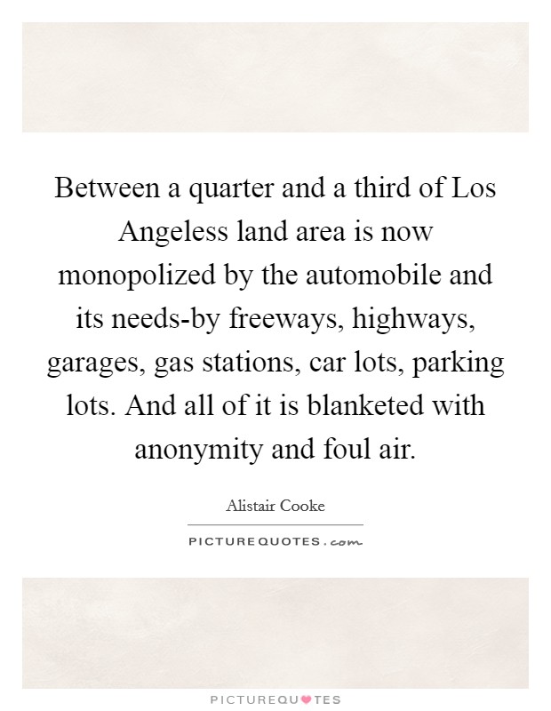 Between a quarter and a third of Los Angeless land area is now monopolized by the automobile and its needs-by freeways, highways, garages, gas stations, car lots, parking lots. And all of it is blanketed with anonymity and foul air Picture Quote #1