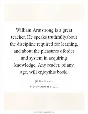 William Armstrong is a great teacher. He speaks truthfullyabout the discipline required for learning, and about the pleasures oforder and system in acquiring knowledge. Any reader, of any age, will enjoythis book Picture Quote #1