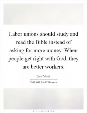 Labor unions should study and read the Bible instead of asking for more money. When people get right with God, they are better workers Picture Quote #1