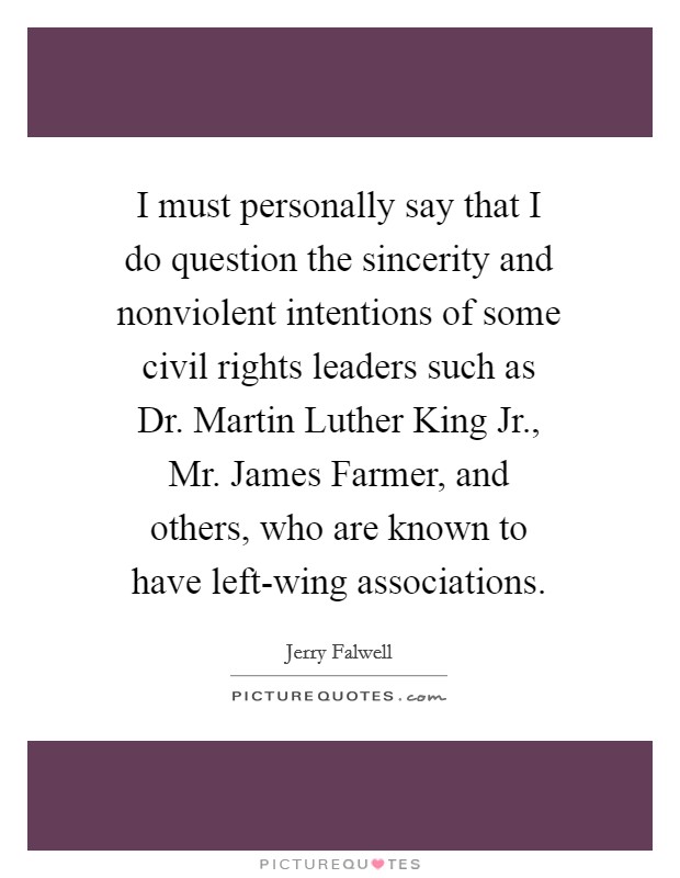 I must personally say that I do question the sincerity and nonviolent intentions of some civil rights leaders such as Dr. Martin Luther King Jr., Mr. James Farmer, and others, who are known to have left-wing associations Picture Quote #1
