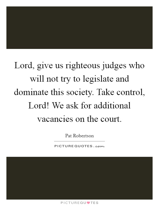 Lord, give us righteous judges who will not try to legislate and dominate this society. Take control, Lord! We ask for additional vacancies on the court Picture Quote #1