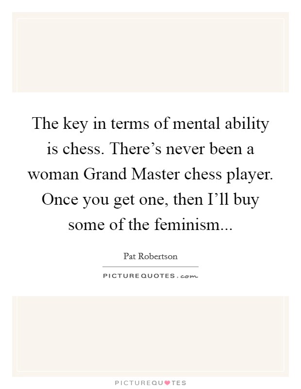 The key in terms of mental ability is chess. There's never been a woman Grand Master chess player. Once you get one, then I'll buy some of the feminism Picture Quote #1