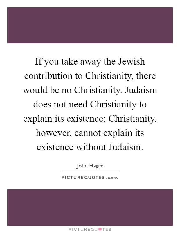 If you take away the Jewish contribution to Christianity, there would be no Christianity. Judaism does not need Christianity to explain its existence; Christianity, however, cannot explain its existence without Judaism Picture Quote #1