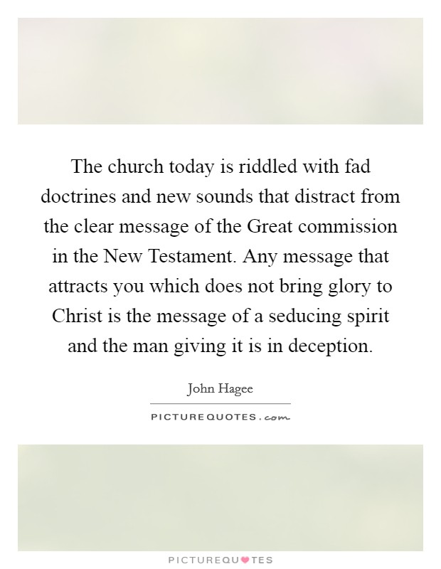 The church today is riddled with fad doctrines and new sounds that distract from the clear message of the Great commission in the New Testament. Any message that attracts you which does not bring glory to Christ is the message of a seducing spirit and the man giving it is in deception Picture Quote #1