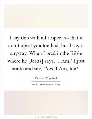 I say this with all respect so that it don’t upset you too bad, but I say it anyway. When I read in the Bible where he [Jesus] says, ‘I Am,’ I just smile and say, ‘Yes, I Am, too!’ Picture Quote #1