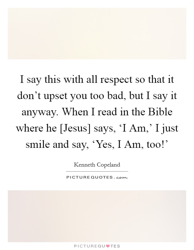 I say this with all respect so that it don't upset you too bad, but I say it anyway. When I read in the Bible where he [Jesus] says, ‘I Am,' I just smile and say, ‘Yes, I Am, too!' Picture Quote #1