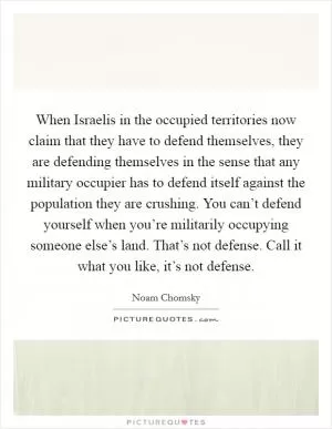 When Israelis in the occupied territories now claim that they have to defend themselves, they are defending themselves in the sense that any military occupier has to defend itself against the population they are crushing. You can’t defend yourself when you’re militarily occupying someone else’s land. That’s not defense. Call it what you like, it’s not defense Picture Quote #1
