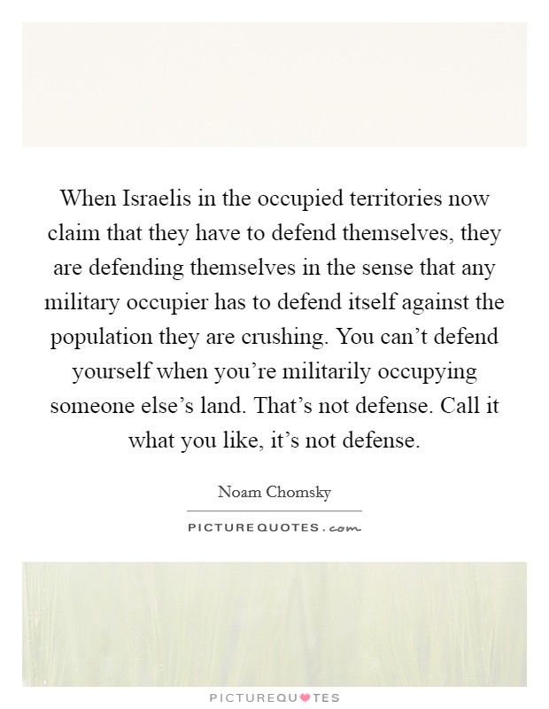 When Israelis in the occupied territories now claim that they have to defend themselves, they are defending themselves in the sense that any military occupier has to defend itself against the population they are crushing. You can't defend yourself when you're militarily occupying someone else's land. That's not defense. Call it what you like, it's not defense Picture Quote #1