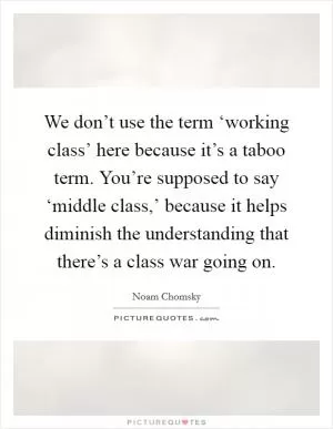 We don’t use the term ‘working class’ here because it’s a taboo term. You’re supposed to say ‘middle class,’ because it helps diminish the understanding that there’s a class war going on Picture Quote #1