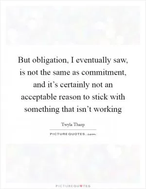 But obligation, I eventually saw, is not the same as commitment, and it’s certainly not an acceptable reason to stick with something that isn’t working Picture Quote #1