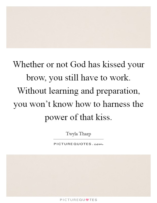 Whether or not God has kissed your brow, you still have to work. Without learning and preparation, you won't know how to harness the power of that kiss Picture Quote #1
