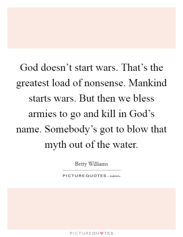 God doesn't start wars. That's the greatest load of nonsense. Mankind starts wars. But then we bless armies to go and kill in God's name. Somebody's got to blow that myth out of the water Picture Quote #1