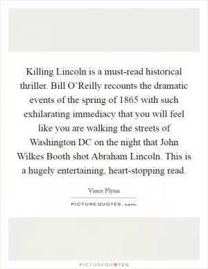 Killing Lincoln is a must-read historical thriller. Bill O’Reilly recounts the dramatic events of the spring of 1865 with such exhilarating immediacy that you will feel like you are walking the streets of Washington DC on the night that John Wilkes Booth shot Abraham Lincoln. This is a hugely entertaining, heart-stopping read Picture Quote #1