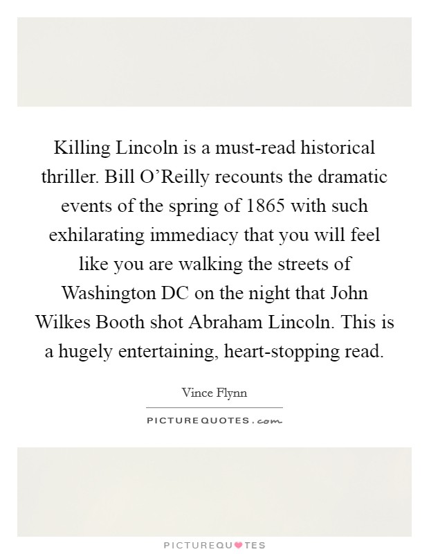Killing Lincoln is a must-read historical thriller. Bill O'Reilly recounts the dramatic events of the spring of 1865 with such exhilarating immediacy that you will feel like you are walking the streets of Washington DC on the night that John Wilkes Booth shot Abraham Lincoln. This is a hugely entertaining, heart-stopping read Picture Quote #1