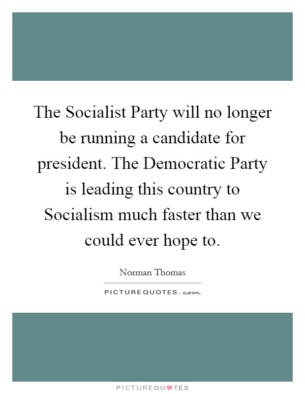 The Socialist Party will no longer be running a candidate for president. The Democratic Party is leading this country to Socialism much faster than we could ever hope to Picture Quote #1