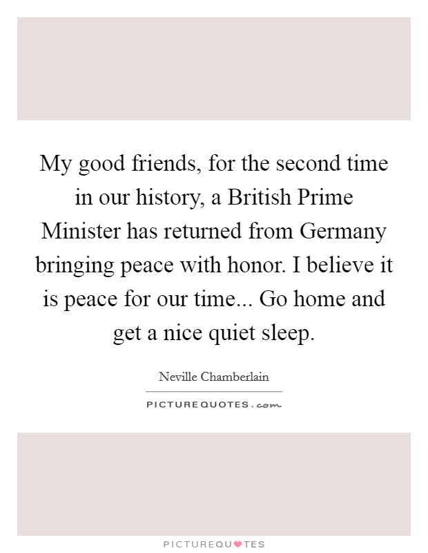 My good friends, for the second time in our history, a British Prime Minister has returned from Germany bringing peace with honor. I believe it is peace for our time... Go home and get a nice quiet sleep Picture Quote #1