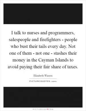I talk to nurses and programmers, salespeople and firefighters - people who bust their tails every day. Not one of them - not one - stashes their money in the Cayman Islands to avoid paying their fair share of taxes Picture Quote #1