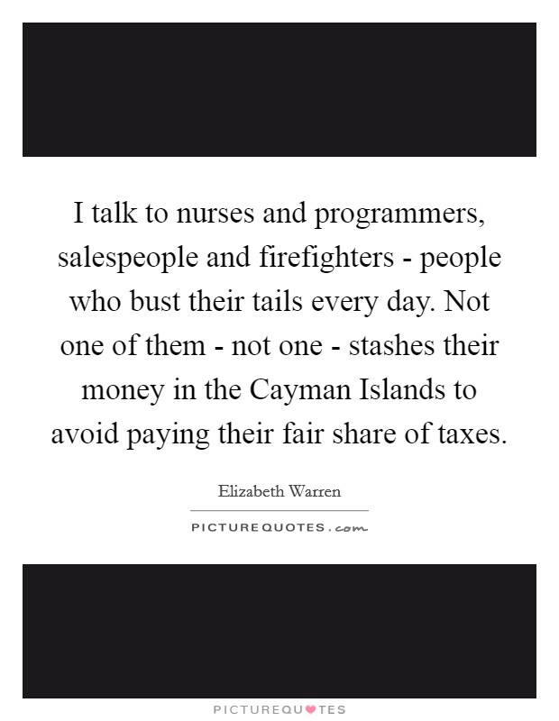 I talk to nurses and programmers, salespeople and firefighters - people who bust their tails every day. Not one of them - not one - stashes their money in the Cayman Islands to avoid paying their fair share of taxes Picture Quote #1