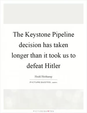 The Keystone Pipeline decision has taken longer than it took us to defeat Hitler Picture Quote #1