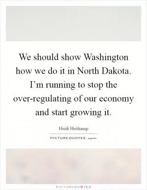 We should show Washington how we do it in North Dakota. I’m running to stop the over-regulating of our economy and start growing it Picture Quote #1