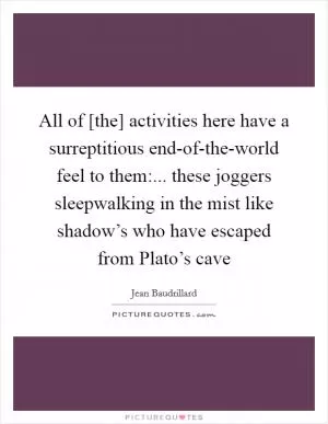 All of [the] activities here have a surreptitious end-of-the-world feel to them:... these joggers sleepwalking in the mist like shadow’s who have escaped from Plato’s cave Picture Quote #1