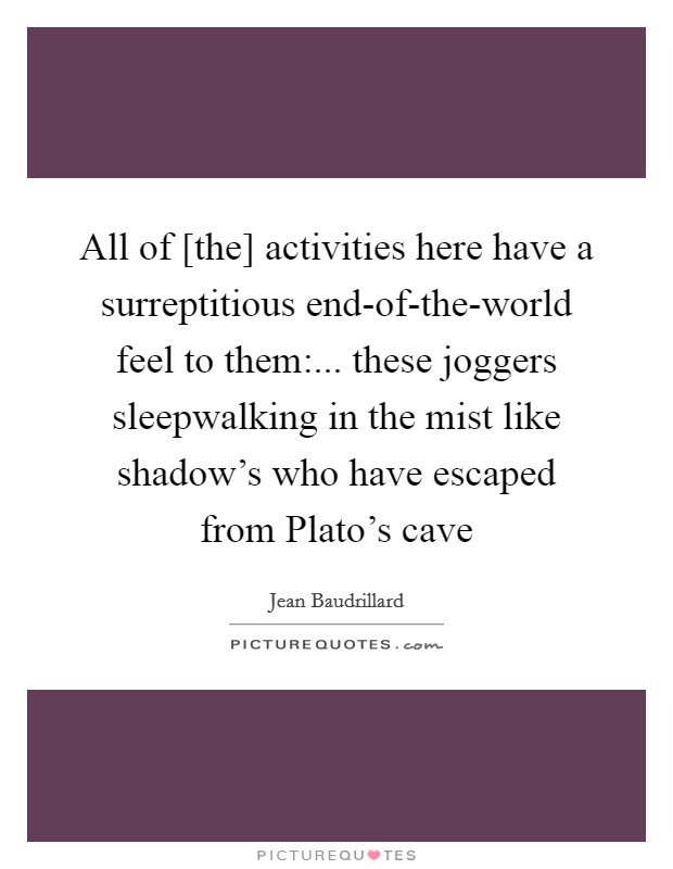 All of [the] activities here have a surreptitious end-of-the-world feel to them:... these joggers sleepwalking in the mist like shadow's who have escaped from Plato's cave Picture Quote #1