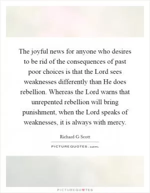 The joyful news for anyone who desires to be rid of the consequences of past poor choices is that the Lord sees weaknesses differently than He does rebellion. Whereas the Lord warns that unrepented rebellion will bring punishment, when the Lord speaks of weaknesses, it is always with mercy Picture Quote #1