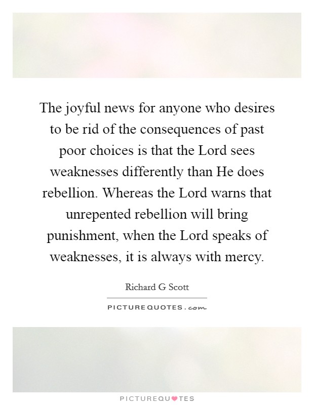 The joyful news for anyone who desires to be rid of the consequences of past poor choices is that the Lord sees weaknesses differently than He does rebellion. Whereas the Lord warns that unrepented rebellion will bring punishment, when the Lord speaks of weaknesses, it is always with mercy Picture Quote #1