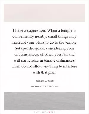 I have a suggestion: When a temple is conveniently nearby, small things may interrupt your plans to go to the temple. Set specific goals, considering your circumstances, of when you can and will participate in temple ordinances. Then do not allow anything to interfere with that plan Picture Quote #1